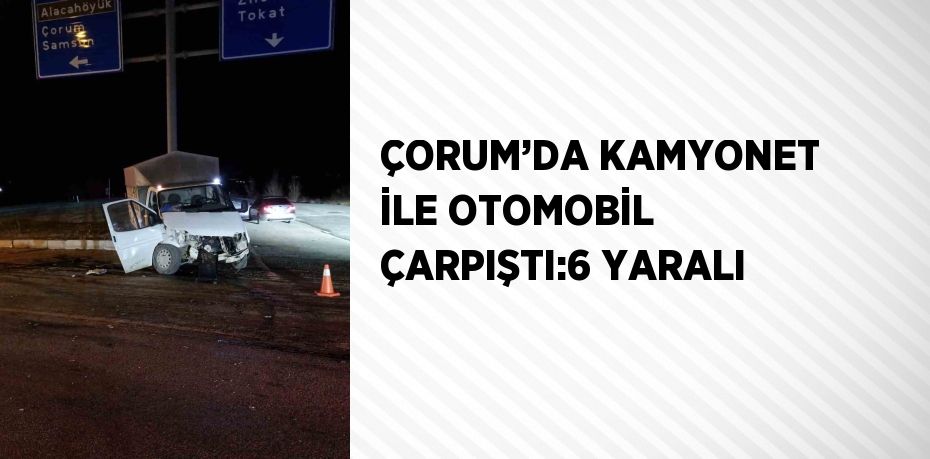 ÇORUM’DA KAMYONET İLE OTOMOBİL ÇARPIŞTI:6 YARALI