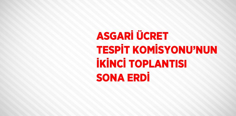 ASGARİ ÜCRET TESPİT KOMİSYONU’NUN İKİNCİ TOPLANTISI SONA ERDİ