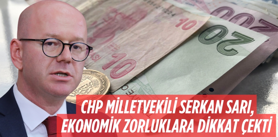 CHP MİLLETVEKİLİ SERKAN SARI, EKONOMİK ZORLUKLARA DİKKAT ÇEKTİ