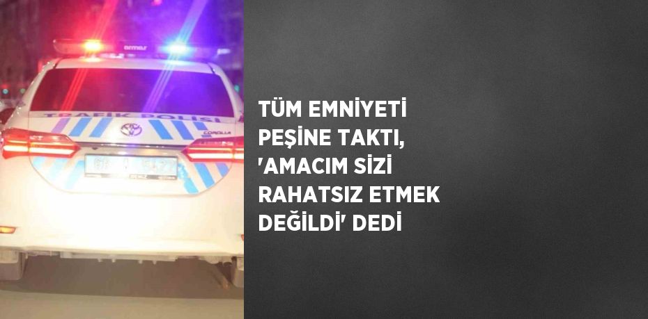 TÜM EMNİYETİ PEŞİNE TAKTI, 'AMACIM SİZİ RAHATSIZ ETMEK DEĞİLDİ' DEDİ