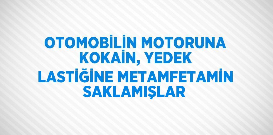 OTOMOBİLİN MOTORUNA KOKAİN, YEDEK LASTİĞİNE METAMFETAMİN SAKLAMIŞLAR