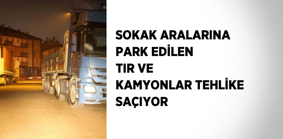 SOKAK ARALARINA PARK EDİLEN TIR VE KAMYONLAR TEHLİKE SAÇIYOR