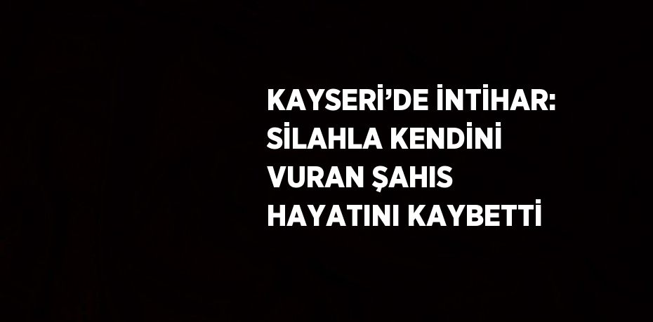 KAYSERİ’DE İNTİHAR: SİLAHLA KENDİNİ VURAN ŞAHIS HAYATINI KAYBETTİ