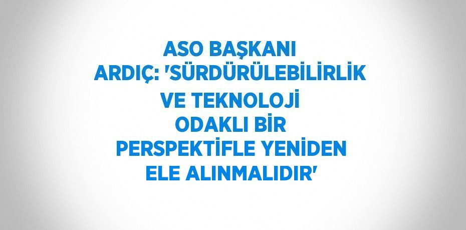 ASO BAŞKANI ARDIÇ: 'SÜRDÜRÜLEBİLİRLİK VE TEKNOLOJİ ODAKLI BİR PERSPEKTİFLE YENİDEN ELE ALINMALIDIR'