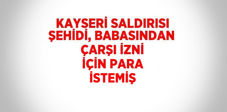 KAYSERİ SALDIRISI ŞEHİDİ, BABASINDAN ÇARŞI İZNİ İÇİN PARA İSTEMİŞ