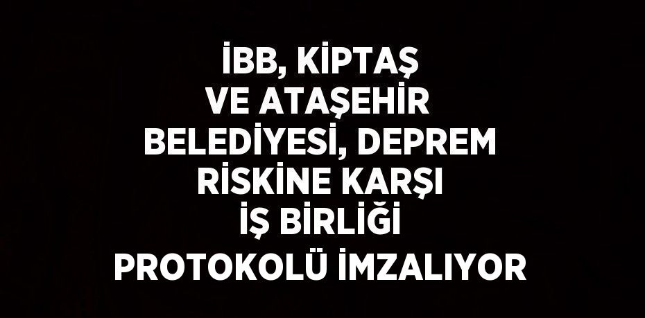 İBB, KİPTAŞ VE ATAŞEHİR BELEDİYESİ, DEPREM RİSKİNE KARŞI İŞ BİRLİĞİ PROTOKOLÜ İMZALIYOR