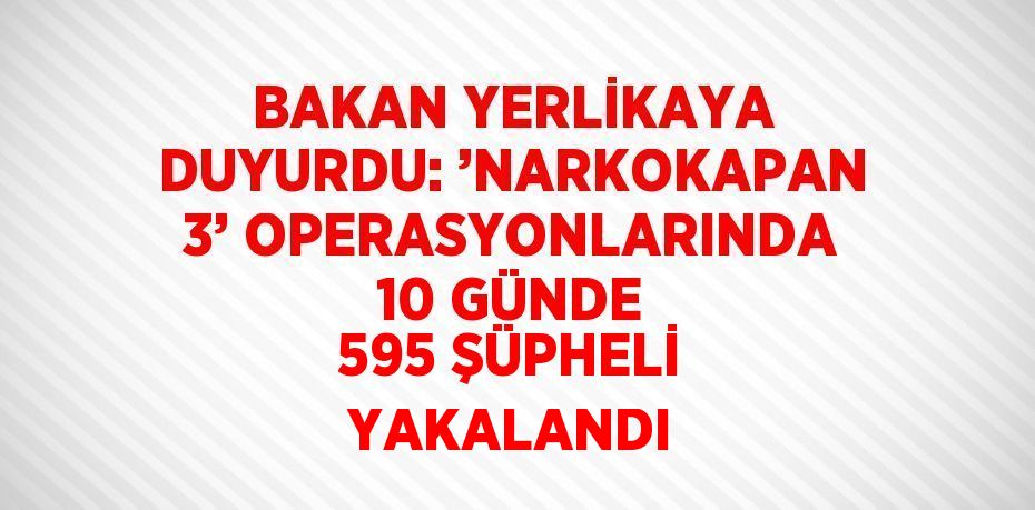 BAKAN YERLİKAYA DUYURDU: ’NARKOKAPAN 3’ OPERASYONLARINDA 10 GÜNDE 595 ŞÜPHELİ YAKALANDI