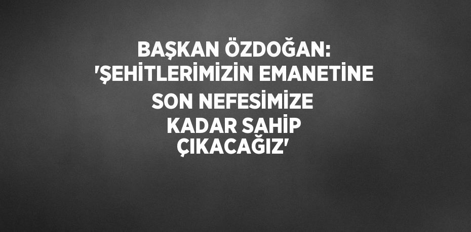 BAŞKAN ÖZDOĞAN: 'ŞEHİTLERİMİZİN EMANETİNE SON NEFESİMİZE KADAR SAHİP ÇIKACAĞIZ'