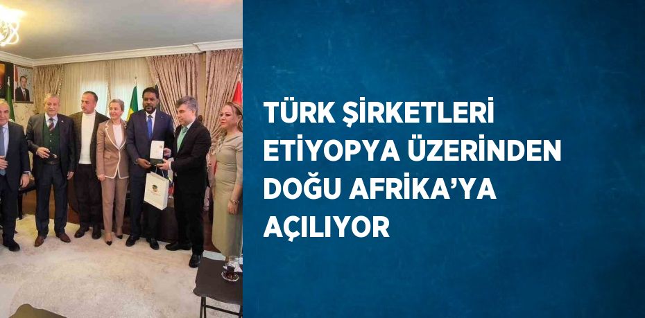 TÜRK ŞİRKETLERİ ETİYOPYA ÜZERİNDEN DOĞU AFRİKA’YA AÇILIYOR