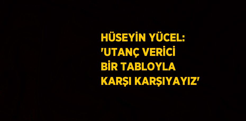 HÜSEYİN YÜCEL: 'UTANÇ VERİCİ BİR TABLOYLA KARŞI KARŞIYAYIZ'