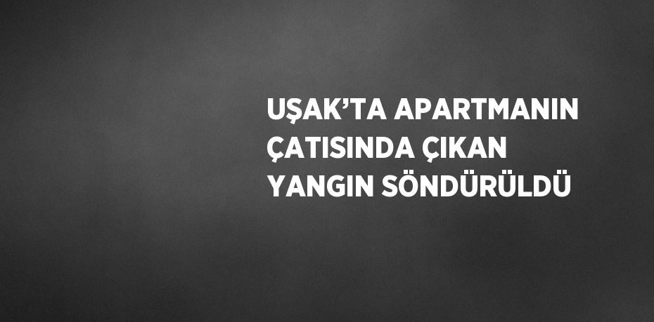 UŞAK’TA APARTMANIN ÇATISINDA ÇIKAN YANGIN SÖNDÜRÜLDÜ