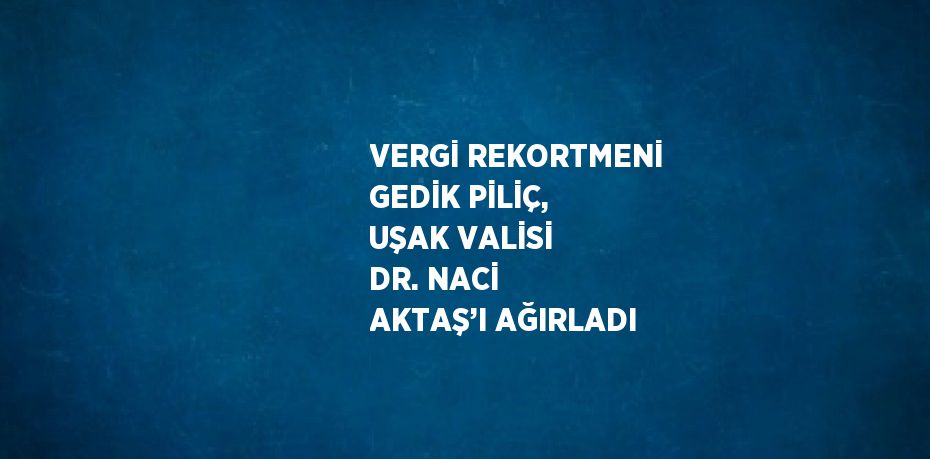 VERGİ REKORTMENİ GEDİK PİLİÇ, UŞAK VALİSİ DR. NACİ AKTAŞ’I AĞIRLADI