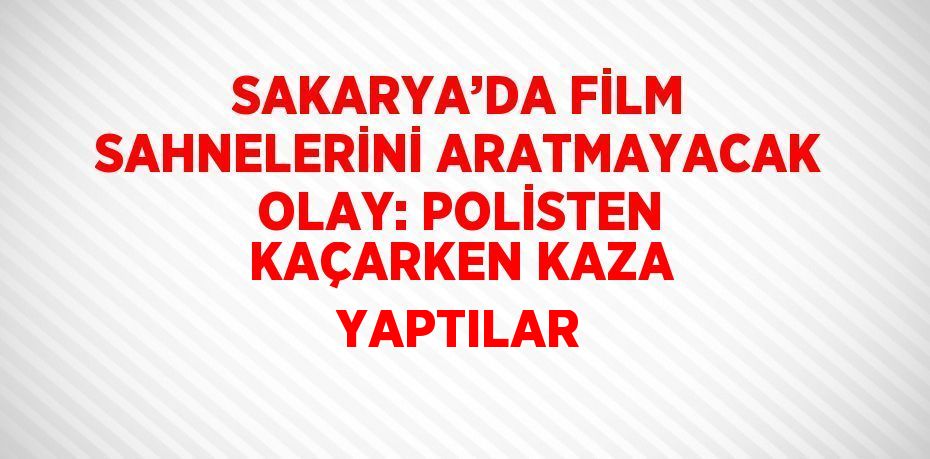 SAKARYA’DA FİLM SAHNELERİNİ ARATMAYACAK OLAY: POLİSTEN KAÇARKEN KAZA YAPTILAR