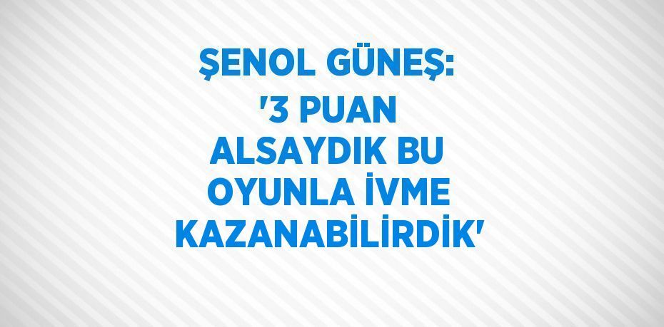 ŞENOL GÜNEŞ: '3 PUAN ALSAYDIK BU OYUNLA İVME KAZANABİLİRDİK'