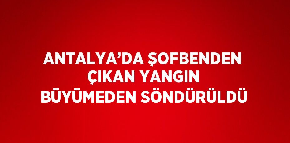 ANTALYA’DA ŞOFBENDEN ÇIKAN YANGIN BÜYÜMEDEN SÖNDÜRÜLDÜ