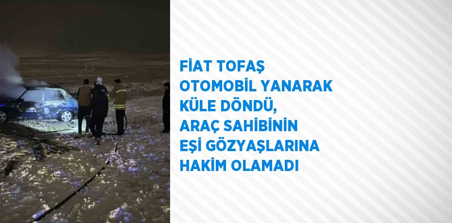 FİAT TOFAŞ OTOMOBİL YANARAK KÜLE DÖNDÜ, ARAÇ SAHİBİNİN EŞİ GÖZYAŞLARINA HAKİM OLAMADI