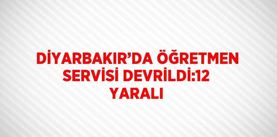 DİYARBAKIR’DA ÖĞRETMEN SERVİSİ DEVRİLDİ:12 YARALI