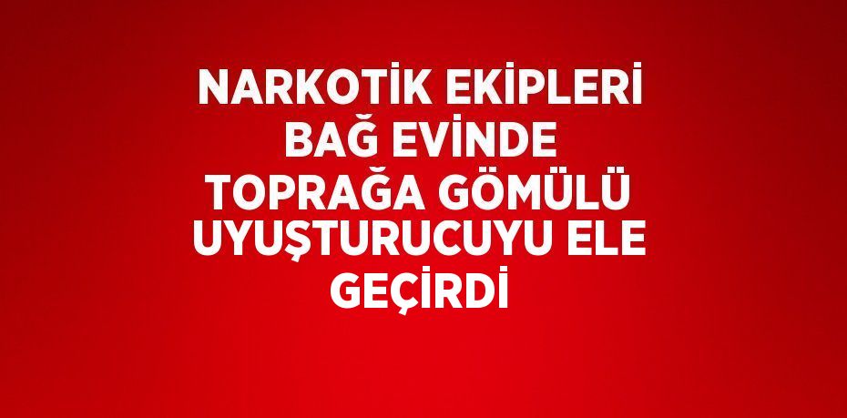 NARKOTİK EKİPLERİ BAĞ EVİNDE TOPRAĞA GÖMÜLÜ UYUŞTURUCUYU ELE GEÇİRDİ