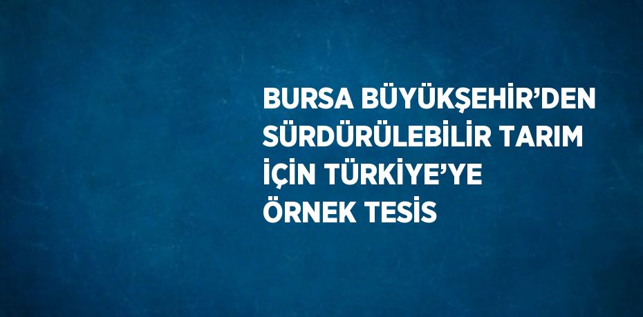 BURSA BÜYÜKŞEHİR’DEN SÜRDÜRÜLEBİLİR TARIM İÇİN TÜRKİYE’YE ÖRNEK TESİS