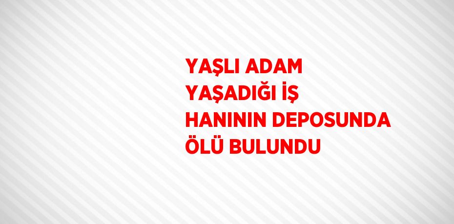 YAŞLI ADAM YAŞADIĞI İŞ HANININ DEPOSUNDA ÖLÜ BULUNDU