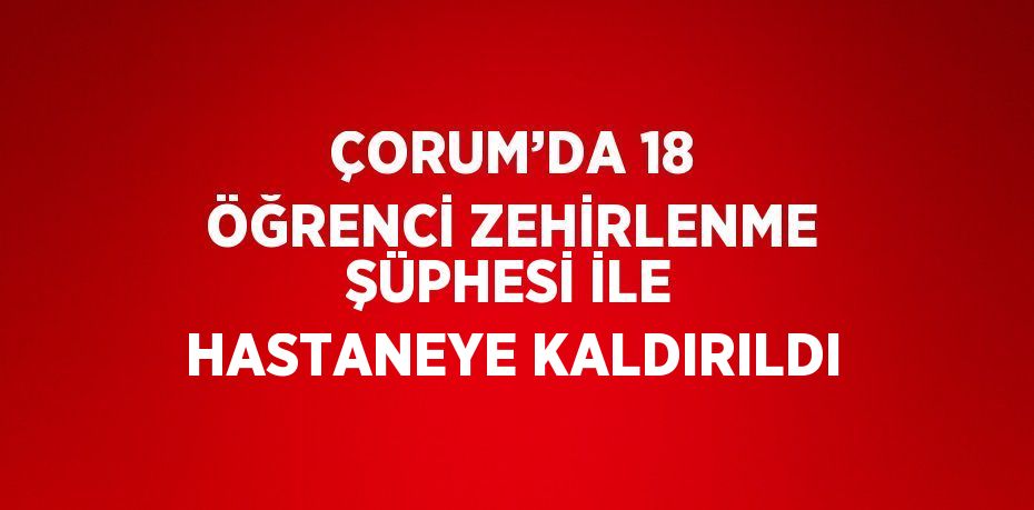 ÇORUM’DA 18 ÖĞRENCİ ZEHİRLENME ŞÜPHESİ İLE HASTANEYE KALDIRILDI