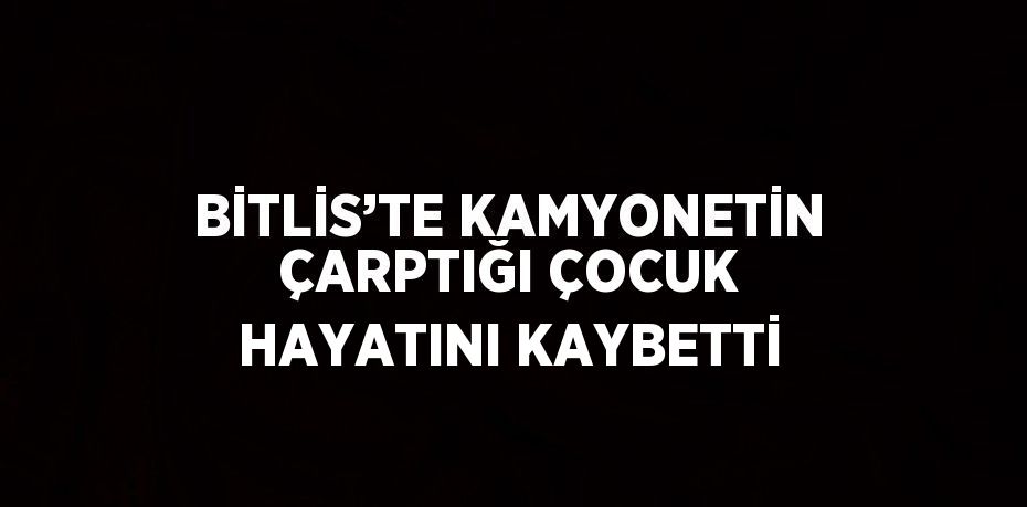 BİTLİS’TE KAMYONETİN ÇARPTIĞI ÇOCUK HAYATINI KAYBETTİ