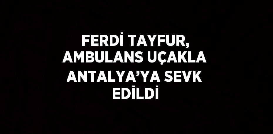 FERDİ TAYFUR, AMBULANS UÇAKLA ANTALYA’YA SEVK EDİLDİ