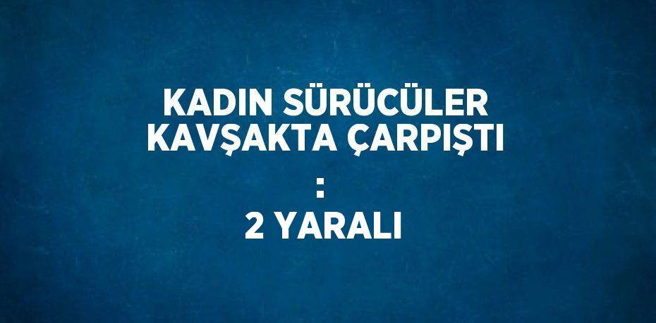 KADIN SÜRÜCÜLER KAVŞAKTA ÇARPIŞTI :  2 YARALI