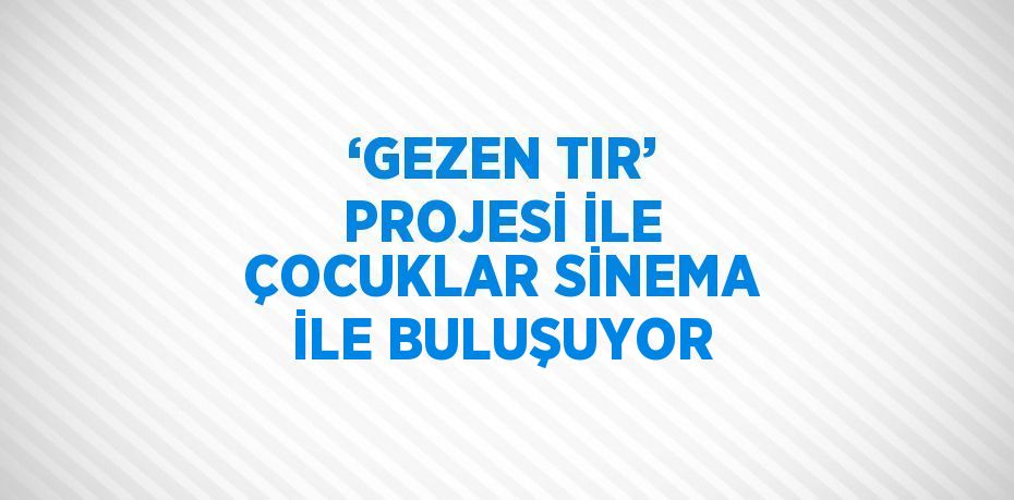 ‘GEZEN TIR’ PROJESİ İLE ÇOCUKLAR SİNEMA İLE BULUŞUYOR