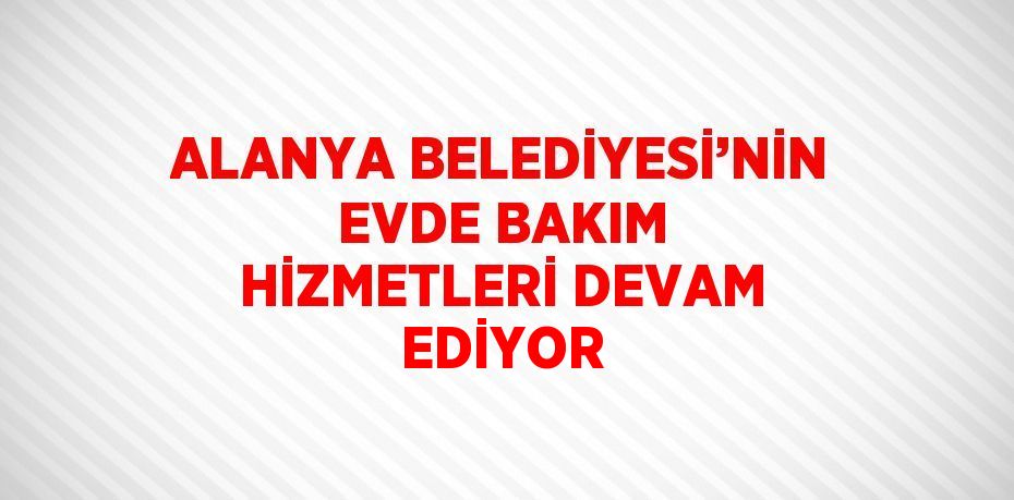 ALANYA BELEDİYESİ’NİN EVDE BAKIM HİZMETLERİ DEVAM EDİYOR