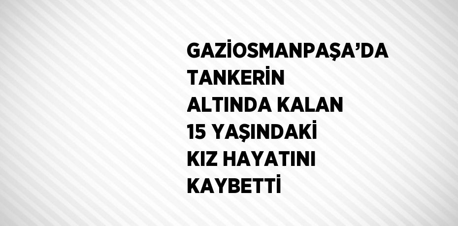 GAZİOSMANPAŞA’DA TANKERİN ALTINDA KALAN 15 YAŞINDAKİ KIZ HAYATINI KAYBETTİ