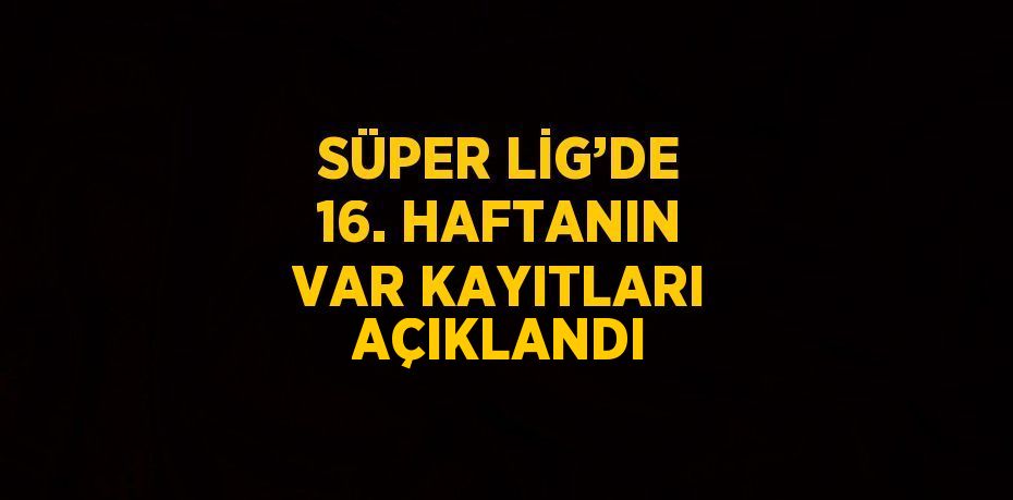 SÜPER LİG’DE 16. HAFTANIN VAR KAYITLARI AÇIKLANDI