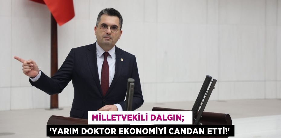 MİLLETVEKİLİ DALGIN;   “YARIM DOKTOR EKONOMİYİ CANDAN ETTİ!”