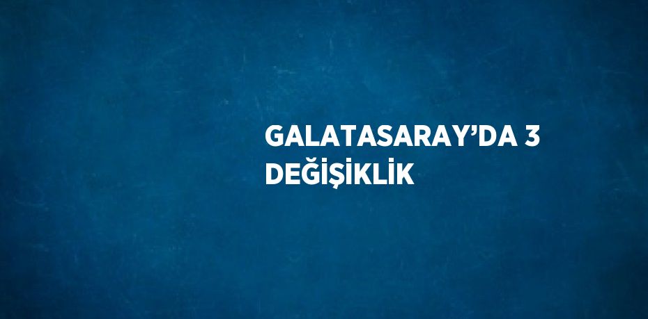 GALATASARAY’DA 3 DEĞİŞİKLİK