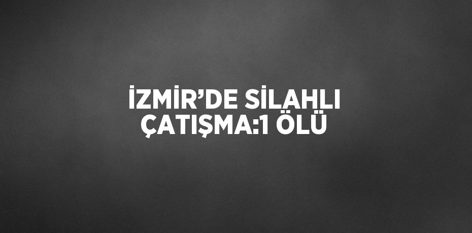 İZMİR’DE SİLAHLI ÇATIŞMA:1 ÖLÜ