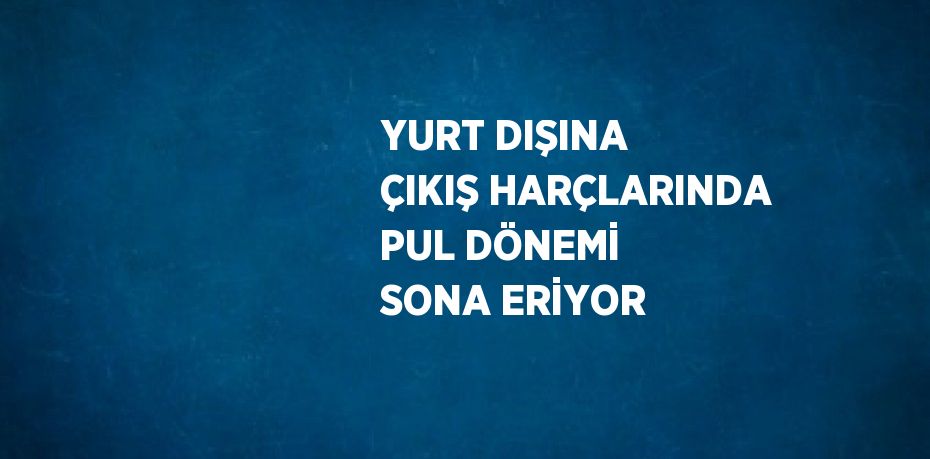 YURT DIŞINA ÇIKIŞ HARÇLARINDA PUL DÖNEMİ SONA ERİYOR