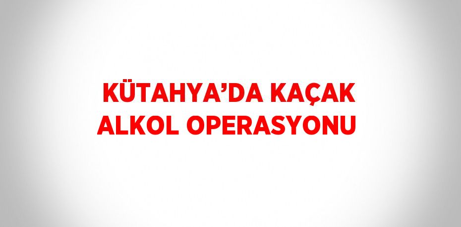 KÜTAHYA’DA KAÇAK ALKOL OPERASYONU