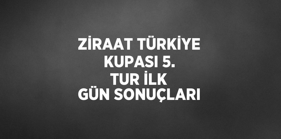 ZİRAAT TÜRKİYE KUPASI 5. TUR İLK GÜN SONUÇLARI