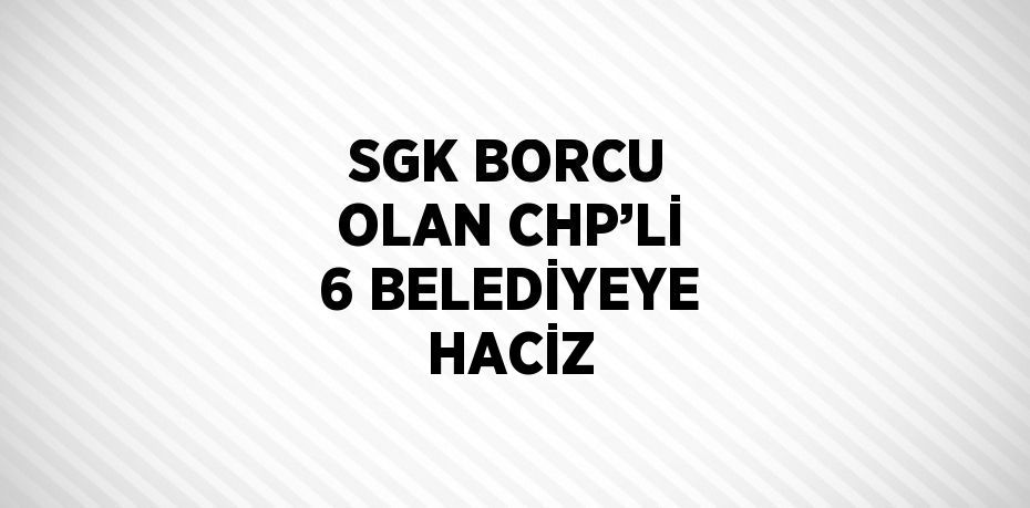 SGK BORCU OLAN CHP’Lİ 6 BELEDİYEYE HACİZ