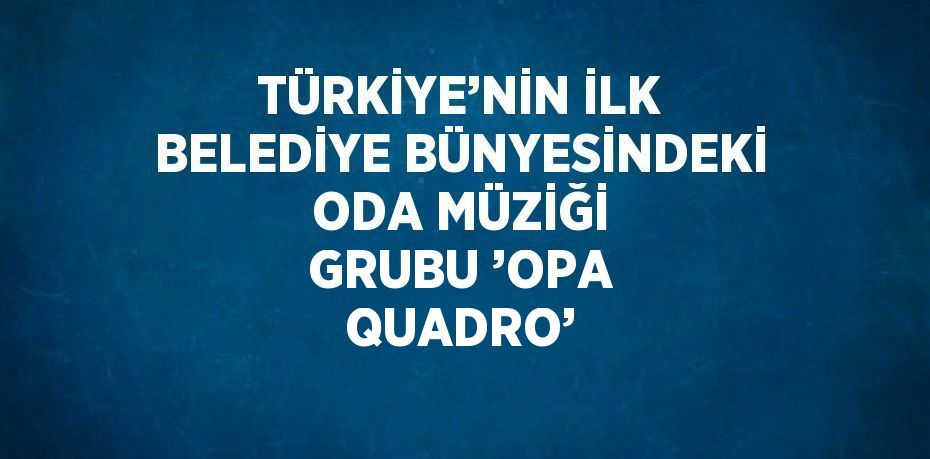 TÜRKİYE’NİN İLK BELEDİYE BÜNYESİNDEKİ ODA MÜZİĞİ GRUBU ’OPA QUADRO’