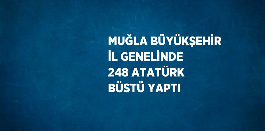 MUĞLA BÜYÜKŞEHİR İL GENELİNDE 248 ATATÜRK BÜSTÜ YAPTI