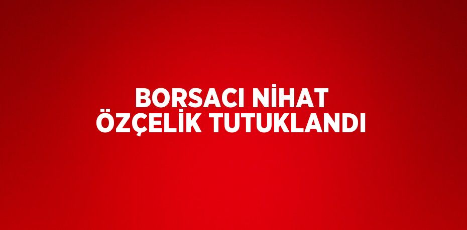 BORSACI NİHAT ÖZÇELİK TUTUKLANDI