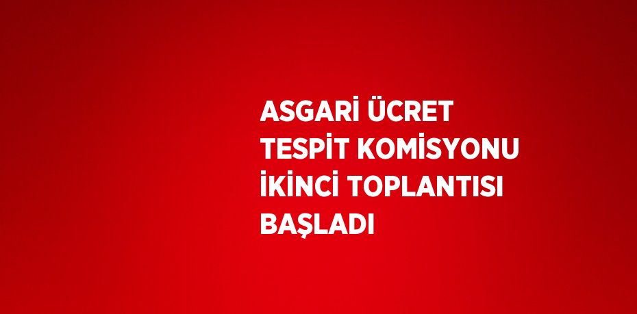 ASGARİ ÜCRET TESPİT KOMİSYONU İKİNCİ TOPLANTISI BAŞLADI