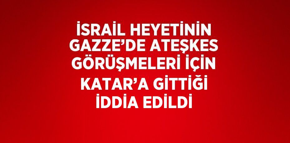 İSRAİL HEYETİNİN GAZZE’DE ATEŞKES GÖRÜŞMELERİ İÇİN KATAR’A GİTTİĞİ İDDİA EDİLDİ