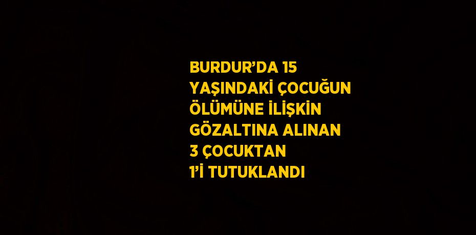 BURDUR’DA 15 YAŞINDAKİ ÇOCUĞUN ÖLÜMÜNE İLİŞKİN GÖZALTINA ALINAN 3 ÇOCUKTAN 1’İ TUTUKLANDI