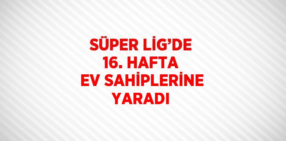 SÜPER LİG’DE 16. HAFTA EV SAHİPLERİNE YARADI