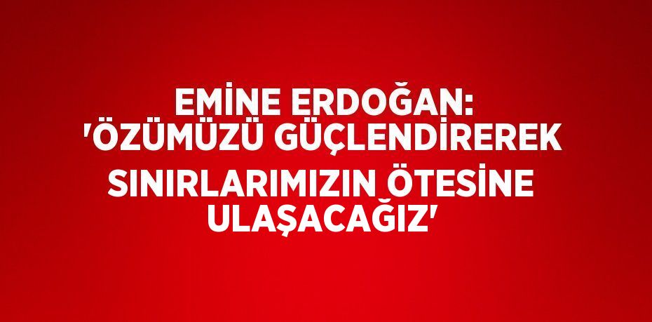 EMİNE ERDOĞAN: 'ÖZÜMÜZÜ GÜÇLENDİREREK SINIRLARIMIZIN ÖTESİNE ULAŞACAĞIZ'