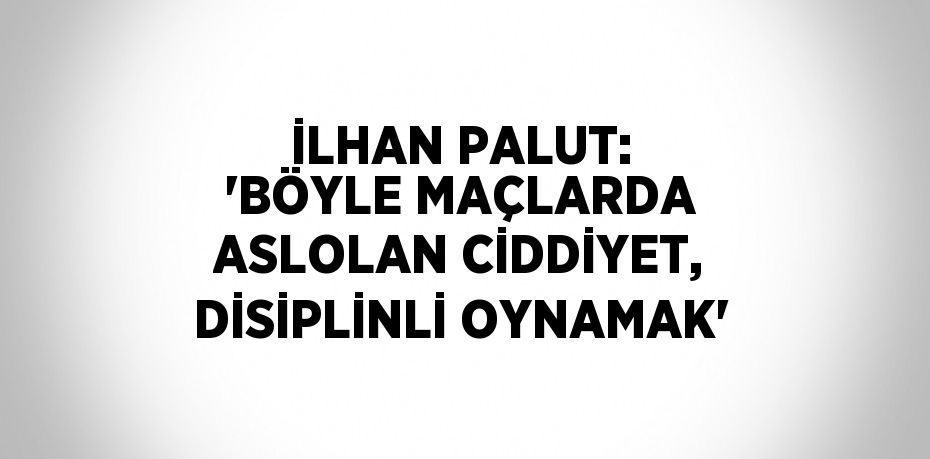 İLHAN PALUT: 'BÖYLE MAÇLARDA ASLOLAN CİDDİYET, DİSİPLİNLİ OYNAMAK'