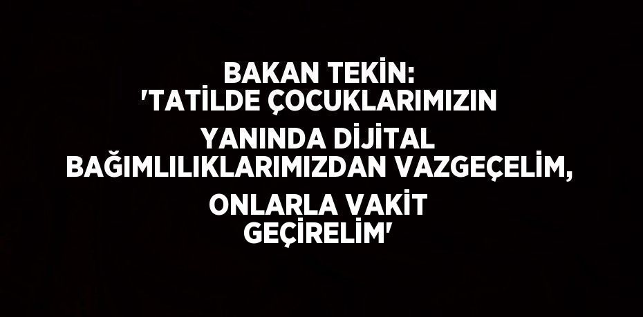 BAKAN TEKİN: 'TATİLDE ÇOCUKLARIMIZIN YANINDA DİJİTAL BAĞIMLILIKLARIMIZDAN VAZGEÇELİM, ONLARLA VAKİT GEÇİRELİM'