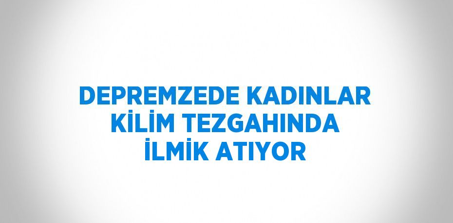 DEPREMZEDE KADINLAR KİLİM TEZGAHINDA İLMİK ATIYOR